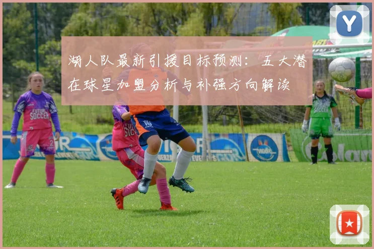 湖人队最新引援目标预测：五大潜在球星加盟分析与补强方向解读
