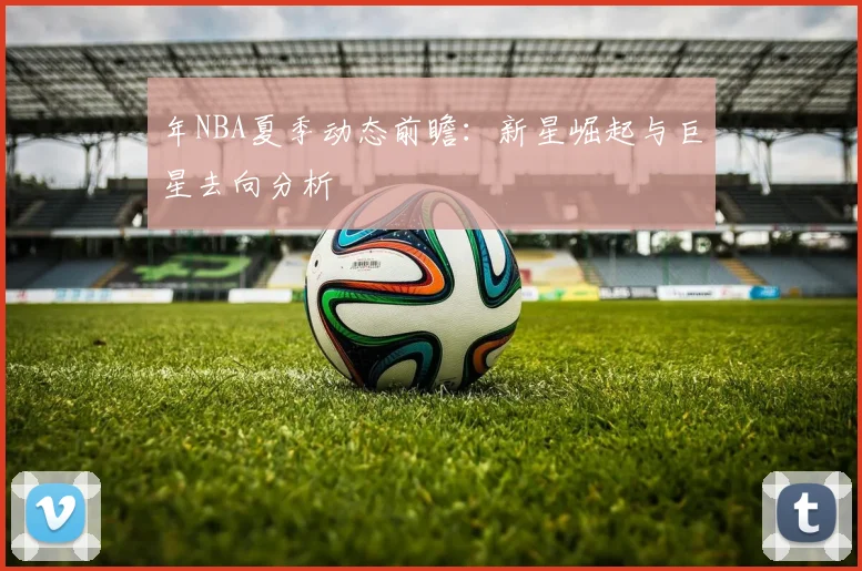 年NBA夏季动态前瞻：新星崛起与巨星去向分析