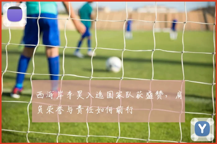 西海岸李昊入选国家队获盛赞,肩负荣誉与责任如何前行