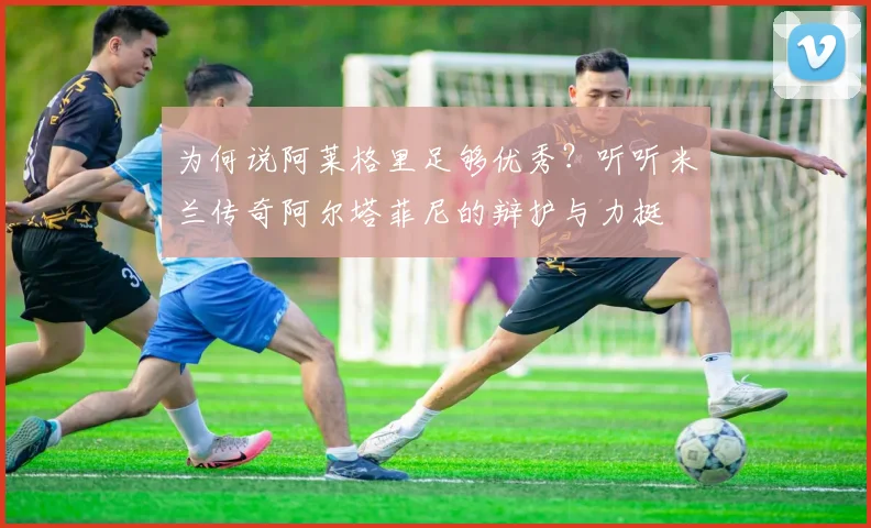 为何说阿莱格里足够优秀？听听米兰传奇阿尔塔菲尼的辩护与力挺