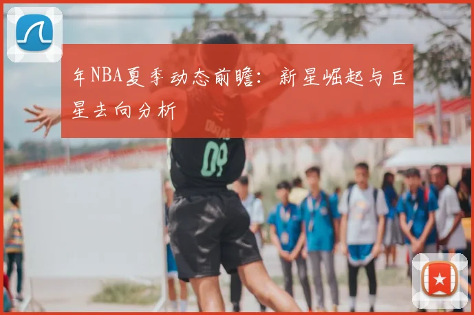 年NBA夏季动态前瞻：新星崛起与巨星去向分析